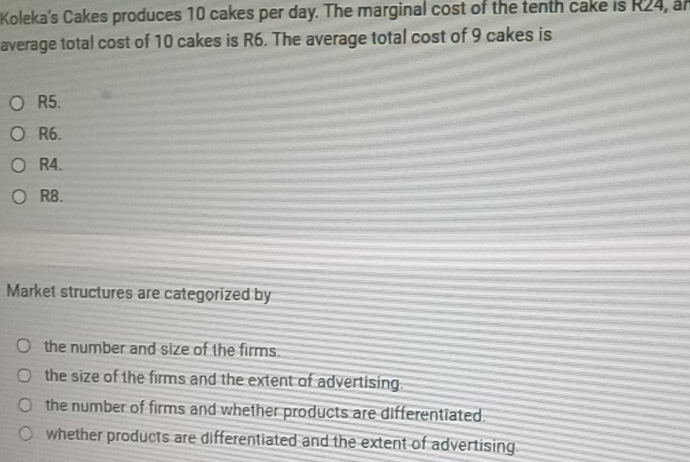 Koleka's Cakes produces 10 cakes per day. The marginal cost of the tenth cake is R24, an
average total cost of 10 cakes is R6. The average total cost of 9 cakes is
R5.
R6.
R4.
R8.
Market structures are categorized by
the number and size of the firms.
the size of the firms and the extent of advertising.
the number of firms and whether products are differentiated.
whether products are differentiated and the extent of advertising