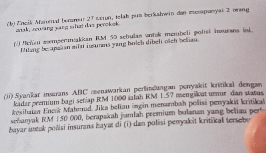 Encik Mahmud berumur 27 tahun, telah pun berkahwin dan mempunyai 2 orang 
anak, scorang yang sihat dan perokok. 
(i) Beliau memperuntukkan RM 50 sebulan untuk membeli polisi insurans ini. 
Hitung berapakan nilai insurans yang boleh dibeli oleh beliau. 
(ii) Syarikat insurans ABC menawarkan perlindungan penyakit kritikal dengan 
kadar premium bagi setiap RM 1000 ialah RM 1.57 mengikut umur dan status 
kesihatan Encik Mahmud. Jika beliau ingin menambah polisi penyakit kritikal 
sebanyak RM 150 000, berapakah jumlah premium bulanan yang belia 
bayar untuk polisi insurans hayat di (i) dan polisi penyakit kritikal terseby