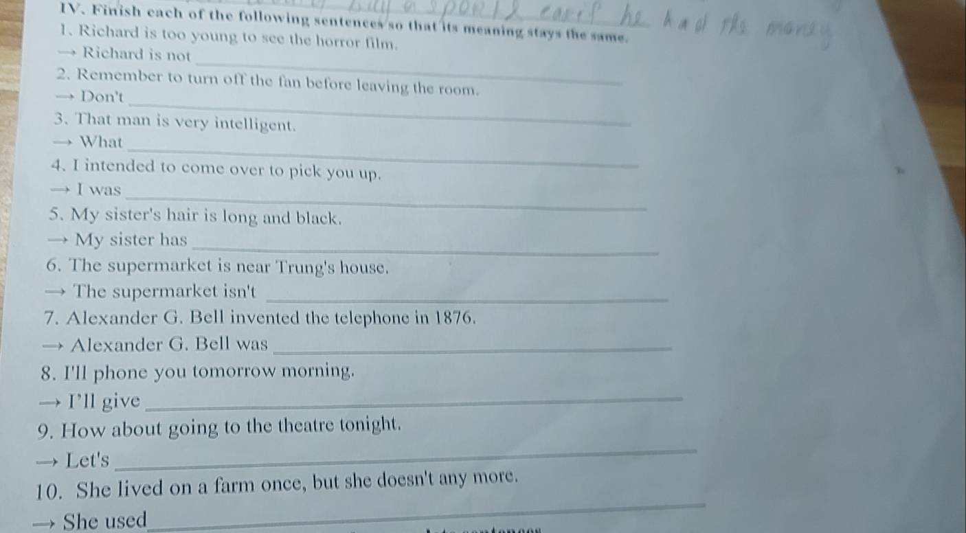 Finish each of the following sentences so that its meaning stays the same. 
1. Richard is too young to see the horror film. 
_ 
→ Richard is not 
_ 
2. Remember to turn off the fan before leaving the room. 
Don't 
3. That man is very intelligent. 
_ 
→ What 
4. I intended to come over to pick you up. 
_ 
→ I was 
5. My sister's hair is long and black. 
_ 
My sister has 
6. The supermarket is near Trung's house. 
→ The supermarket isn't_ 
7. Alexander G. Bell invented the telephone in 1876. 
→ Alexander G. Bell was_ 
8. I'll phone you tomorrow morning. 
→ I’ll give_ 
_ 
9. How about going to the theatre tonight. 
→ Let's 
_ 
10. She lived on a farm once, but she doesn't any more. 
→ She used