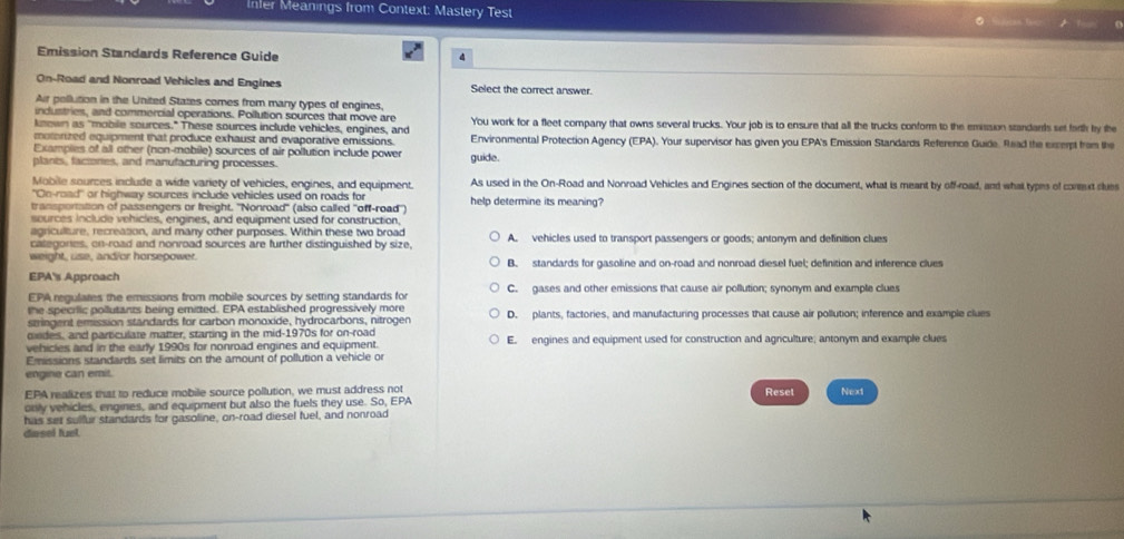 Infer Meanings from Context: Mastery Test ● as tee
   
Emission Standards Reference Guide
4
On-Road and Nonroad Vehicles and Engines Select the correct answer.
Air pollution in the United States comes from many types of engines,
industries, and commercial operations. Pollution sources that move are
known as "mobile sources." These sources include vehicles, engines, and You work for a fleet company that owns several trucks. Your job is to ensure that all the trucks conform to the emission standards set farth by the
moterized equipment that produce exhaust and evaporative emissions. Environmental Protection Agency (EPA). Your supervisor has given you EPA's Emission Standards Reference Guide. Read the excerpt from the
Examples of all other (non-mobile) sources of air pollution include power
plants, faciones, and manufacturing processes. guide.
Mobile sources include a wide variety of vehicles, engines, and equipment. As used in the On-Road and Nonroad Vehicles and Engines section of the document, what is meant by off-road, and what types of coreut slues
''On-road' or highway sources include vehicles used on roads for
transportation of passengers or freight. ''Nonroad'' (also called ''off-road'') help determine its meaning?
sources include vehicles, engines, and equipment used for construction.
agriculture, recreasion, and many other purposes. Within these two broad A. vehicles used to transport passengers or goods; antonym and definition clues
categones, on-road and nonroad sources are further distinguished by size,
weight, use, and/or horsepower. B. standards for gasoline and on-road and nonroad diesel fuel; definition and inference clues
EPA's Approach
EPA regulates the emissions from mobile sources by setting standards for C. gases and other emissions that cause air pollution; synonym and example clues
the specrlic pollutants being emitted. EPA established progressively more
stringent emission standards for carbon monoxide, hydrocarbons, nitrogen D. plants, factories, and manufacturing processes that cause air pollution; inference and example clues
oides, and particulate matter, starting in the mid-1970s for on-road
vehicles and in the early 1990s for nonroad engines and equipment. E. engines and equipment used for construction and agriculture; antonym and example clues
Emissions standards set limits on the amount of pollution a vehicle or
engine can emit.
EPA realizes that to reduce mobile source pollution, we must address not Resel Next
only vehicles, engines, and equipment but also the fuels they use. So, EPA
has set sulfur standards for gasoline, on-road diesel fuel, and nonroad
diasel fuel.