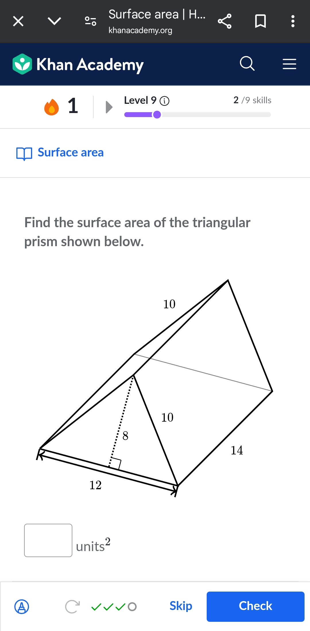 Surface area | H... 
khanacademy.org 
Khan Academy 
1 
Level 9 2 /9 skills 
Surface area 
Find the surface area of the triangular 
prism shown below.
□ units^2
Skip Check