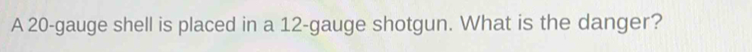 A 20 -gauge shell is placed in a 12 -gauge shotgun. What is the danger?