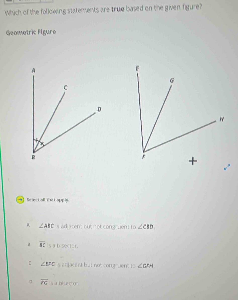 Which of the following statements are true based on the given figure?
Geometric Figure
→) Select all that apply.
A ∠ ABC is adjacent but not congruent to ∠ CBD
B overline BC is a bisector.
c ∠ EFG is adjacent but not congruent to ∠ GFH
D overline FG is a bisector.