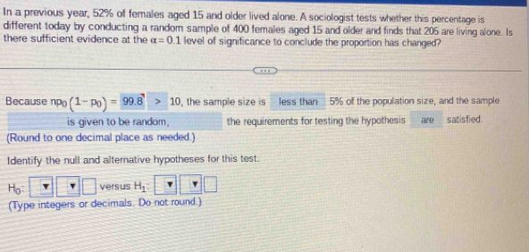 In a previous year, 52% of females aged 15 and older lived alone. A sociologist tests whether this percentage is 
different today by conducting a random sample of 400 females aged 15 and older and finds that 205 are living alone. Is 
there sufficient evidence at the alpha =0.1 level of significance to conclude the proportion has changed? 
Because^1Po (1-p_0)=99.8>10 , the sample size is less than 5% of the population size, and the sample 
is given to be random. the requirements for testing the hypothesis aire satisfied. 
(Round to one decimal place as needed.) 
Identify the null and alternative hypotheses for this test.
H_0: □ □ versus H_1 : 
(Type integers or decimals. Do not round.)
