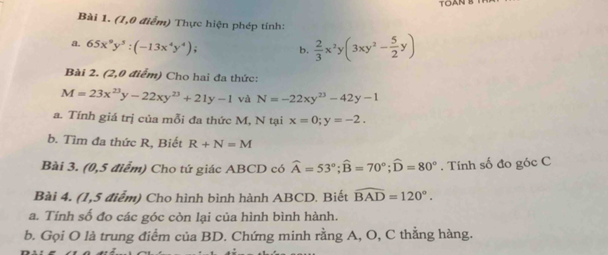 TOAN B 
Bài 1. (1,0 điểm) Thực hiện phép tính: 
a. 65x^9y^5:(-13x^4y^4); 
b.  2/3 x^2y(3xy^2- 5/2 y)
Bài 2. (2,0 điểm) Cho hai đa thức:
M=23x^(23)y-22xy^(23)+21y-1 và N=-22xy^(23)-42y-1
a. Tính giá trị của mỗi đa thức M, N tại x=0; y=-2. 
b. Tìm đa thức R, Biết R+N=M
Bài 3. (0,5 điểm) Cho tứ giác ABCD có widehat A=53°; widehat B=70°; widehat D=80°. Tính số đo góc C 
Bài 4. (1,5 điểm) Cho hình bình hành ABCD. Biết widehat BAD=120°. 
a. Tính số đo các góc còn lại của hình bình hành. 
b. Gọi O là trung điểm của BD. Chứng minh rằng A, O, C thằng hàng.