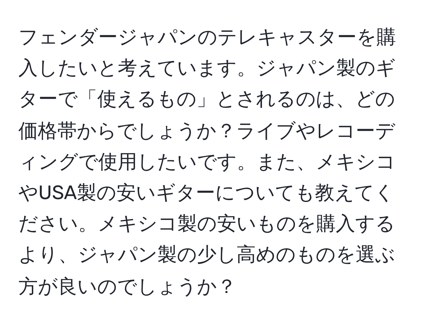 フェンダージャパンのテレキャスターを購入したいと考えています。ジャパン製のギターで「使えるもの」とされるのは、どの価格帯からでしょうか？ライブやレコーディングで使用したいです。また、メキシコやUSA製の安いギターについても教えてください。メキシコ製の安いものを購入するより、ジャパン製の少し高めのものを選ぶ方が良いのでしょうか？