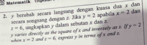 Matematik Tgka 
2. y berubah secara langsung dengan kuasa dua x dan 
secara songsang dengan z. Jika y=2 apabila x=2 dan
z=6 , ungkapkan y dalam sebutan x dan z.
y varies directly as the square of x and inversely as z. If y=2
when x=2 and z=6 , express y in terms of x and z.