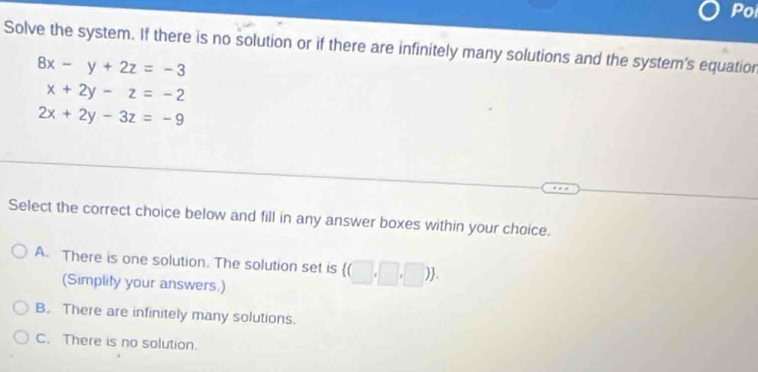 Poi
Solve the system. If there is no solution or if there are infinitely many solutions and the system's equation
8x-y+2z=-3
x+2y-z=-2
2x+2y-3z=-9
Select the correct choice below and fill in any answer boxes within your choice.
A. There is one solution. The solution set is  (□ ,□ ,□ ). 
(Simplify your answers.)
B. There are infinitely many solutions.
C. There is no solution.