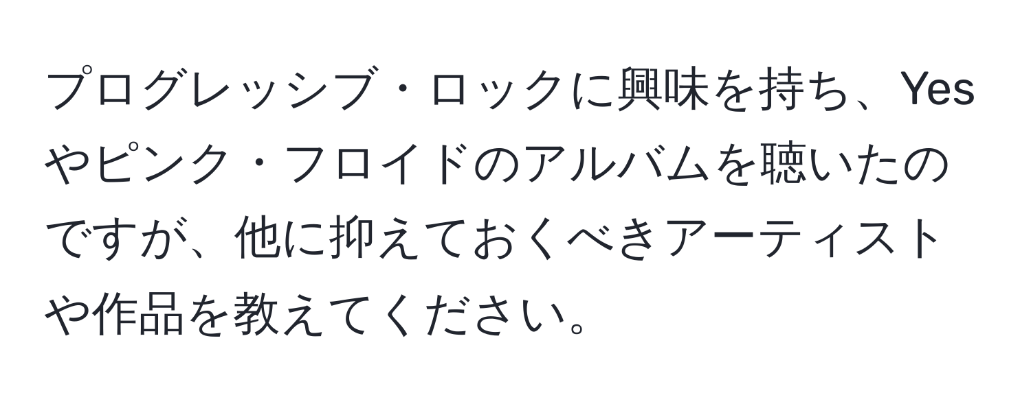 プログレッシブ・ロックに興味を持ち、Yesやピンク・フロイドのアルバムを聴いたのですが、他に抑えておくべきアーティストや作品を教えてください。