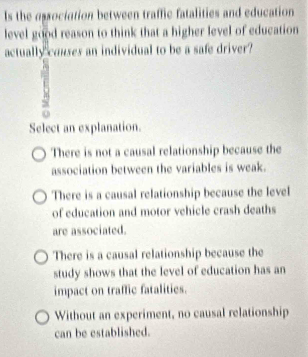 ls the association between traffic fatalities and education
level good reason to think that a higher level of education
actually couses an individual to be a safe driver?
Select an explanation.
There is not a causal relationship because the
association between the variables is weak.
There is a causal relationship because the level
of education and motor vehicle crash deaths
are associated.
There is a causal relationship because the
study shows that the level of education has an
impact on traffic fatalities.
Without an experiment, no causal relationship
can be established.