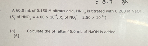 A 60.0 mL of 0.150 M nitrous acid, HNO_2 is titrated with 0.200 M NaOH.
(K_a of HNO_2=4.00* 10^(-4),K_b of NO_2^(-=2.50* 10^-11))
(a) Calculate the pH after 45.0 mL of NaOH is added. 
[6]