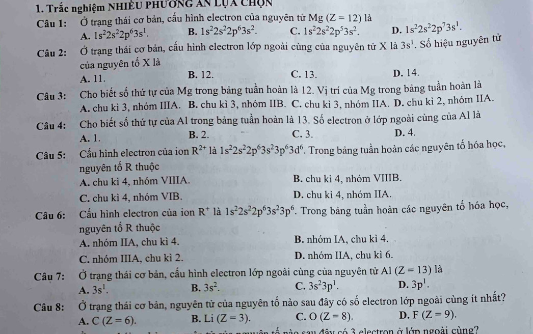 Trắc nghiệm NHiÊu phương ăn Lụa chọn
Câu 1: Ở trạng thái cơ bản, cấu hình electron của nguyên tử Mg(Z=12) là
A. 1s^22s^22p^63s^1. B. 1s^22s^22p^63s^2. C. 1s^22s^22p^53s^2. D. 1s^22s^22p^73s^1.
Câu 2: Ở trạng thái cơ bản, cấu hình electron lớp ngoài cùng của nguyên tử X là 3s^1. Số hiệu nguyên tử
của nguyên tố X là
A. 11. B. 12. C. 13. D. 14.
Câu 3: Cho biết số thứ tự của Mg trong bảng tuần hoàn là 12. Vị trí của Mg trong bảng tuần hoàn là
A. chu kì 3, nhóm IIIA. B. chu kì 3, nhóm IIB. C. chu kì 3, nhóm IIA. D. chu kì 2, nhóm IIA.
Câu 4: Cho biết số thứ tự của Al trong bảng tuần hoàn là 13. Số electron ở lớp ngoài cùng của Al là
A. 1. B. 2. C. 3. D. 4.
Câu 5: Cấu hình electron của ion R^(2+) là 1s^22s^22p^63s^23p^63d^6. Trong bảng tuần hoàn các nguyên tố hóa học,
nguyên tố R thuộc
A. chu kì 4, nhóm VIIIA. B. chu kì 4, nhóm VIIIB.
C. chu kì 4, nhóm VIB. D. chu kì 4, nhóm IIA.
Câu 6: Cấu hình electron của ion R^+ là 1s^22s^22p^63s^23p^6 *. Trong bảng tuần hoàn các nguyên tố hóa học,
nguyên tố R thuộc
A. nhóm IIA, chu kì 4. B. nhóm IA, chu kì 4.
C. nhóm IIIA, chu kì 2. D. nhóm IIA, chu kì 6.
Câu 7: Ở trạng thái cơ bản, cấu hình electron lớp ngoài cùng của nguyên tử Al(Z=13) là
A. 3s^1. B. 3s^2. C. 3s^23p^1. D. 3p^1.
Câu 8: Ở trạng thái cơ bản, nguyên tử của nguyên tố nào sau đây có số electron lớp ngoài cùng ít nhất?
A. C(Z=6). B. Li (Z=3). C. O(Z=8). D. F(Z=9).
sau đây có 3 electron ở lớp ngoài cùng?