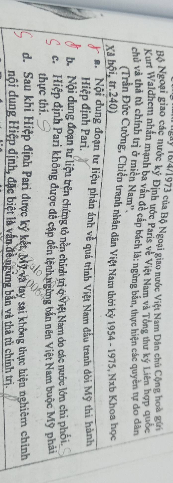 'Bay 16/4/1973 của Bộ Ngoại giao nước Việt Nam Dân chủ Cộng hoà gữi
Bộ Ngoại giao các nước ký Định ước Paris về Việt Nam và Tổng thư ký Liên hợp quốc
Kurt Waldhem nhấn mạnh ba vấn đề cấp bách là: ngừng bắn, thực hiện các quyền tự do dân
chủ và thả tù chính trị ở miền Nam''.
(Trần Đức Cường, Chiến tranh nhân dân Việt Nam thời kỳ 1954 - 1975, Nxb Khoa học
Xã hội, tr. 240)
a. Nội dung đoạn tư liệu phản ánh về quá trình Việt Nam đầu tranh đòi Mỹ thi hành
Hiệp định Pari.
b. Nội dung đoạn tư liệu trên chứng tỏ nền chính trịở Việt Nam do các nước lớn chi phối.
c. Hiệp định Pari không được đề cập đến lệnh ngừng bắn nên Việt Nam buộc Mỹ phải
thực thi.
d. Sau khi Hiệp định Pari được ký kết, Mỹ và tay sai không thực hiện nghiêm chính
nội dung Hiệp định, đặc biệt là vấn đề ngừng bản và thả tù chính trị.
