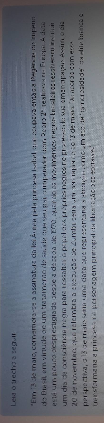 Leia o trecho a seguir: 
'Em 13 de maio, comemora-se a assinatura da lei Áurea pela princesa Isabel, que ocupava então a Regência do Império 
do Brasil, em virtude de um tratamento de saúde que seu pai, o imperador dom Pedro 2° realizava na Europa. Á data 
está um pouco desprestigiada desde a década de 1970, quando os movimentos negros brasileiros resolveram instituir 
um dia da consciência negra para ressaltar o papel dos próprios negros no processo de sua emancipação. Assim, o dia 
20 de novembro, que relembra a execução de Zumbi, seria um contraponto ao 13 de maio. De acordo com essa 
perspectiva, o 13 de maio seria uma data que representaria a abolição como um ato de ''generosidade'' da elite branca e 
transformaria a princesa na personagem principal da libertação dos escravos.'