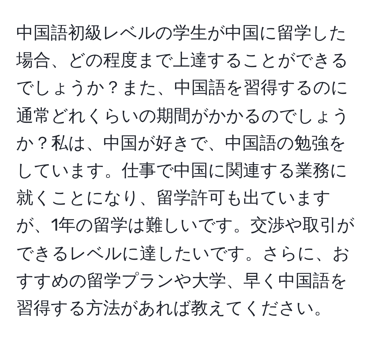 中国語初級レベルの学生が中国に留学した場合、どの程度まで上達することができるでしょうか？また、中国語を習得するのに通常どれくらいの期間がかかるのでしょうか？私は、中国が好きで、中国語の勉強をしています。仕事で中国に関連する業務に就くことになり、留学許可も出ていますが、1年の留学は難しいです。交渉や取引ができるレベルに達したいです。さらに、おすすめの留学プランや大学、早く中国語を習得する方法があれば教えてください。