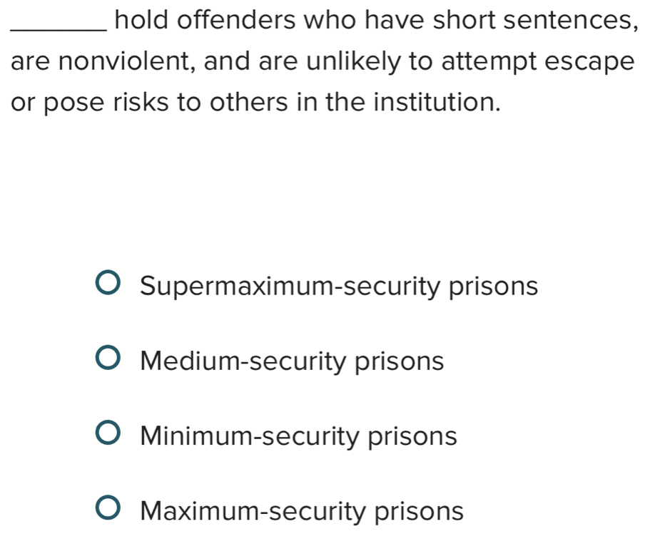 hold offenders who have short sentences,
are nonviolent, and are unlikely to attempt escape
or pose risks to others in the institution.
Supermaximum-security prisons
Medium-security prisons
Minimum-security prisons
Maximum-security prisons