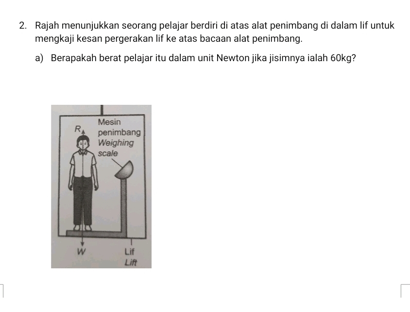 Rajah menunjukkan seorang pelajar berdiri di atas alat penimbang di dalam lif untuk
mengkaji kesan pergerakan lif ke atas bacaan alat penimbang.
a) Berapakah berat pelajar itu dalam unit Newton jika jisimnya ialah 60kg?