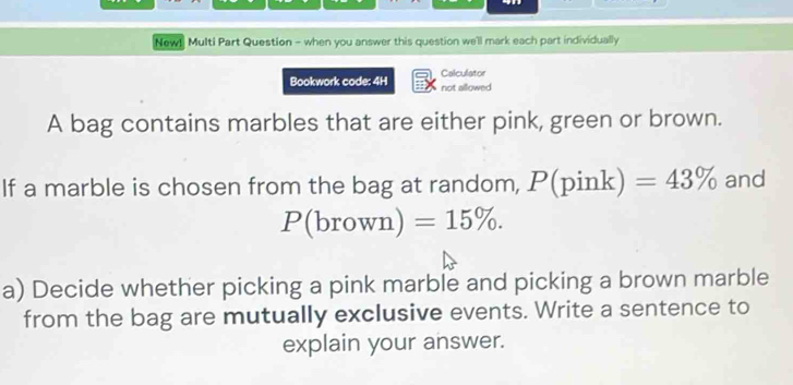 New! Multi Part Question - when you answer this question we'll mark each part individually 
Bookwork code: 4H Calculator not allowed 
A bag contains marbles that are either pink, green or brown. 
If a marble is chosen from the bag at random, P(pink) =43% and
P(brown)=15%. 
a) Decide whether picking a pink marble and picking a brown marble 
from the bag are mutually exclusive events. Write a sentence to 
explain your answer.