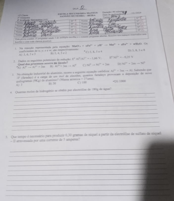 Ducação: 90 clona
ESCOLA SECUNDáRia MaTEUS 
borrões e com toda clarera possívell.
L. Na reacção representada pela equação: MnO^-_4+xFe^(2+)+yH^+to Ms^(2+)+xFe^(3+)+wH_2O.O_1
coeficientes de x; y; z e w; são respectivamente:
A) 5, 6, 5 e 3 B) 5, 4, 5 e 2 C) 5, 8,5 e 4 D)3, L3 c8
2. Dados os seguintes potenciais de redução: E^4Al^(3+)Al^(3+)=-1.66V E^4N^(2n)=-0.25V
Qual dos processos ocorre no ánodo?
(A) Al^0to Al^(b+)+3es B) Al^(3+)+3esto Al^(3+) C) Nt^2-Ni^2+2m D Ni^(2+)+2esto Ni^2
3. Na obtenção industrial do alumínio, ocorre a seguime equação catódica: Al^(3+)+3es-Al Subendo que
1F (faraday) é a carga de um mol de eleciões, quamos furadays provocum a deposição de nove
quilogramas (9Kg) de alumínio? (Massa anómica =27aml
A) 3 B) 30 C') 100 -D) 1000
_
4. Quantas moles de hidrogénio se obtêm por electrólise de 180g de água?
_
_
_
_
_
_
_
_
5. Que tempo é necessário para produzir 0,30 gramas de níquel a partir da electróllise de sulfato de níquel
- Il atravessada por uma correme de 5 amperes?
_
_
_
_
_
_
_
_
_
_