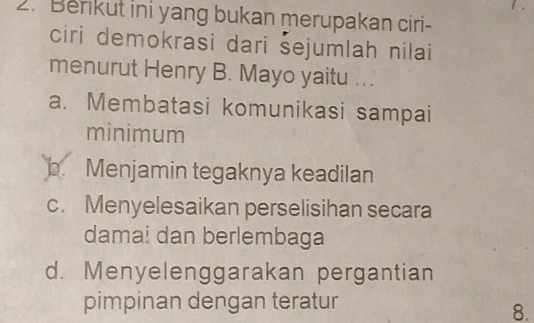 Benikut ini yang bukan merupakan ciri-
ciri demokrasi dari šejumlah nilai
menurut Henry B. Mayo yaitu ...
a. Membatasi komunikasi sampai
minimum
b. Menjamin tegaknya keadilan
c. Menyelesaikan perselisihan secara
damai dan berlembaga
d. Menyelenggarakan pergantian
pimpinan dengan teratur
8.