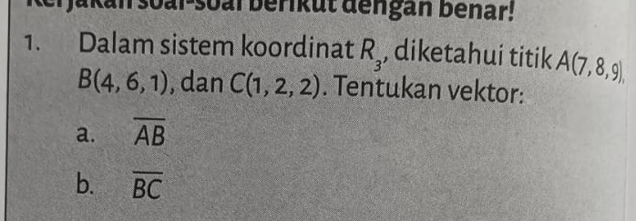 Jakan soal-soal berikut dengan benar! 
1. Dalam sistem koordinat R_3 , diketahui titik A(7,8,9),
B(4,6,1) , dan C(1,2,2). Tentukan vektor: 
a. overline AB
b. overline BC