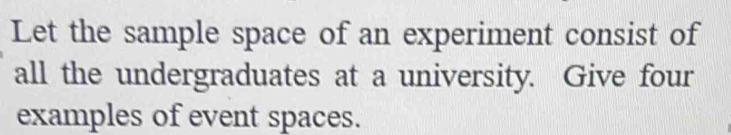 Let the sample space of an experiment consist of 
all the undergraduates at a university. Give four 
examples of event spaces.