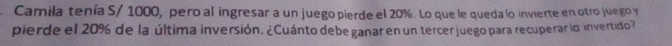 Camila tenía S/ 1000, pero al ingresar a un juego pierde el 20%. Lo que le queda lo invierte en otro juego y 
pierde el 20% de la última inversión. ¿Cuánto debe ganar en un tercer juego para recuperar lo invertido