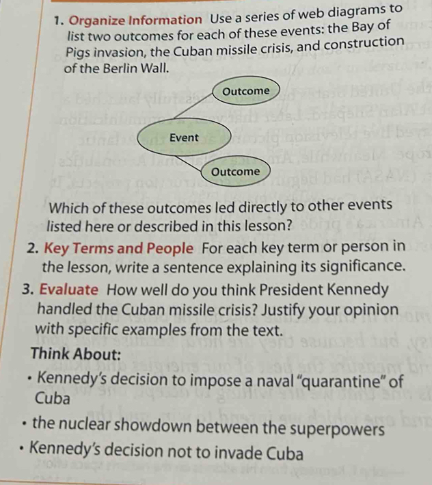 Organize Information Use a series of web diagrams to 
list two outcomes for each of these events: the Bay of 
Pigs invasion, the Cuban missile crisis, and construction 
of the Berlin Wall. 
Which of these outcomes led directly to other events 
listed here or described in this lesson? 
2. Key Terms and People For each key term or person in 
the lesson, write a sentence explaining its significance. 
3. Evaluate How well do you think President Kennedy 
handled the Cuban missile crisis? Justify your opinion 
with specific examples from the text. 
Think About: 
Kennedy’s decision to impose a naval “quarantine” of 
Cuba 
the nuclear showdown between the superpowers 
Kennedy’s decision not to invade Cuba