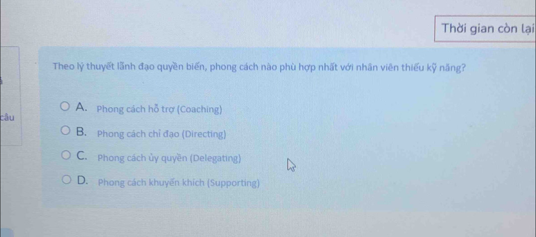 Thời gian còn lại
Theo lý thuyết lãnh đạo quyền biến, phong cách nào phù hợp nhất với nhân viên thiếu kỹ năng?
A. Phong cách hỗ trợ (Coaching)
câu
B. Phong cách chỉ đạo (Directing)
C.Phong cách ủy quyền (Delegating)
D. Phong cách khuyến khích (Supporting)