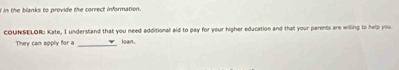 in the blanks to provide the correct information. 
COUNSELOR: Kate, I understand that you need additional aid to pay for your higher education and that your parents are willing to help you. 
They can apply for a _loan.