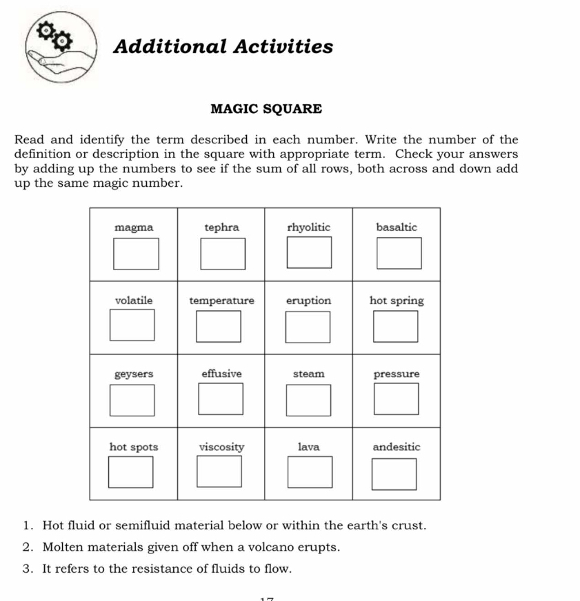 Additional Activities 
MAGIC SQUARE 
Read and identify the term described in each number. Write the number of the 
definition or description in the square with appropriate term. Check your answers 
by adding up the numbers to see if the sum of all rows, both across and down add 
up the same magic number. 
1. Hot fluid or semifluid material below or within the earth's crust. 
2. Molten materials given off when a volcano erupts. 
3. It refers to the resistance of fluids to flow.