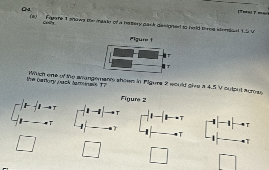 Total 7 mar 
cells. 
(a) Figure 1 shows the inside of a battery pack designed to hold three identical 1.5 V
the battery pack terminals T? Which one of the arrangements shown in Figure 2 would give a 4.5 V output across 
Figure 2 
T 
T 
T 
T 
T 
T