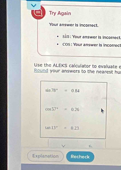 Try Again 
Your answer is Incorrect. 
sin : Your answer Is Incorrect. 
COS : Your answer is Incorrect 
Use the ALEKS calculator to evaluate e 
Round your answers to the nearest hu
sin 78°=0.84
cos 57°=0.26
tan 13°=0.23
Explanation Recheck