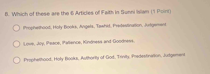 Which of these are the 6 Articles of Faith in Sunni Islam (1 Point)
Prophethood, Holy Books, Angels, Tawhid, Predestination, Judgement
Love, Joy, Peace, Patience, Kindness and Goodness,
Prophethood, Holy Books, Authority of God, Trinity, Predestination, Judgement