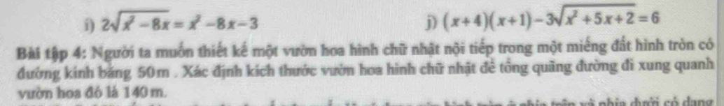 2sqrt(x^2-8x)=x^2-8x-3 j) (x+4)(x+1)-3sqrt(x^2+5x+2)=6
Bài tập 4: Người ta muốn thiết kế một vườn hoa hình chữ nhật nội tiếp trong một miếng đất hình tròn có 
đường kinh băng 50m. Xác định kích thước vườn hoa hình chữ nhật đề tổng quâng đường đi xung quanh 
vườn hoa đó là 140 m. 
nhin dời có dang
