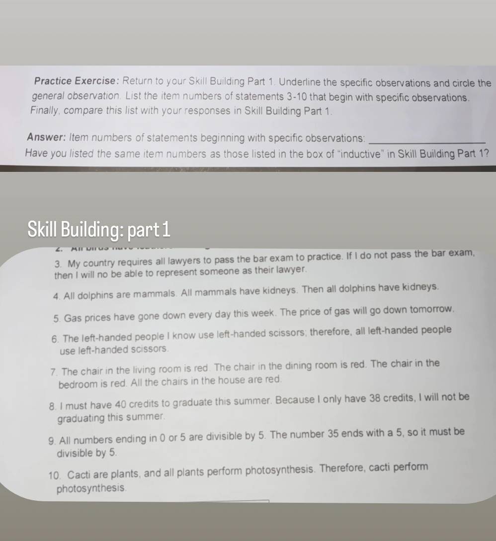 Practice Exercise: Return to your Skill Building Part 1. Underline the specific observations and circle the 
general observation. List the item numbers of statements 3-10 that begin with specific observations. 
Finally, compare this list with your responses in Skill Building Part 1. 
Answer: Item numbers of statements beginning with specific observations:_ 
Have you listed the same item numbers as those listed in the box of “inductive” in Skill Building Part 1? 
Skill Building: part 1 
3. My country requires all lawyers to pass the bar exam to practice. If I do not pass the bar exam, 
then I will no be able to represent someone as their lawyer. 
4. All dolphins are mammals. All mammals have kidneys. Then all dolphins have kidneys. 
5. Gas prices have gone down every day this week. The price of gas will go down tomorrow, 
6. The left-handed people I know use left-handed scissors; therefore, all left-handed people 
use left-handed scissors. 
7. The chair in the living room is red. The chair in the dining room is red. The chair in the 
bedroom is red. All the chairs in the house are red. 
8. I must have 40 credits to graduate this summer. Because I only have 38 credits, I will not be 
graduating this summer. 
9. All numbers ending in 0 or 5 are divisible by 5. The number 35 ends with a 5, so it must be 
divisible by 5. 
10. Cacti are plants, and all plants perform photosynthesis. Therefore, cacti perform 
photosynthesis.