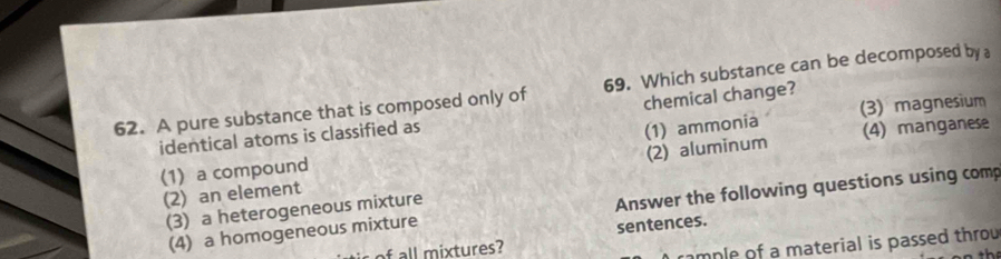 A pure substance that is composed only of 69. Which substance can be decomposed by a
chemical change?
identical atoms is classified as
(4) manganese
(1) a compound (1) ammonia (3) magnesium
(2) an element (2) aluminum
(4) a homogeneous mixture Answer the following questions using comp
(3) a heterogeneous mixture
sentences.
mple of a material is passed throu