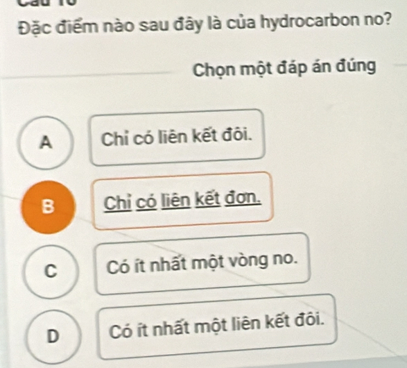 Đặc điểm nào sau đây là của hydrocarbon no?
Chọn một đáp án đúng
A Chỉ có liên kết đôi.
B Chỉ có liên kết đơn.
C Có ít nhất một vòng no.
D Có ít nhất một liên kết đôi.