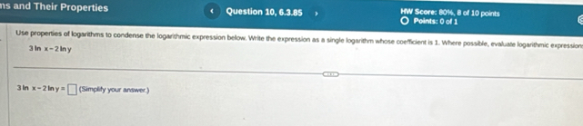 ns and Their Properties Question 10, 6.3.85 HW Score: 80%, 8 of 10 points Points: 0 of 1 r 
Use properties of logarithms to condense the logarithmic expression below. Write the expression as a single logarithm whose coefficient is 1. Where possible, evaluate logarithmic expression
3 In x-2ln y
3 In x-2in y=□ (Simplity your answer.)