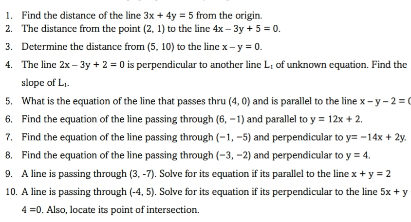 Find the distance of the line 3x+4y=5 from the origin. 
2. The distance from the point (2,1) to the line 4x-3y+5=0. 
3. Determine the distance from (5,10) to the line x-y=0. 
4. The line 2x-3y+2=0 is perpendicular to another line L_1 of unknown equation. Find the 
slope of L_1. 
5. What is the equation of the line that passes thru (4,0) and is parallel to the line x-y-2=0
6. Find the equation of the line passing through (6,-1) and parallel to y=12x+2. 
7. Find the equation of the line passing through (-1,-5) and perpendicular to y=-14x+2y. 
8. Find the equation of the line passing through (-3,-2) and perpendicular to y=4. 
9. A line is passing through (3,-7). Solve for its equation if its parallel to the line x+y=2
10. A line is passing through (-4,5). Solve for its equation if its perpendicular to the line 5x+y
4=0. Also, locate its point of intersection.