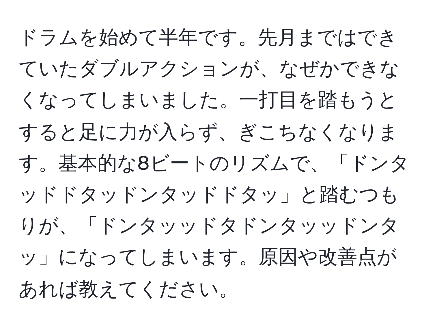 ドラムを始めて半年です。先月まではできていたダブルアクションが、なぜかできなくなってしまいました。一打目を踏もうとすると足に力が入らず、ぎこちなくなります。基本的な8ビートのリズムで、「ドンタッドドタッドンタッドドタッ」と踏むつもりが、「ドンタッッドタドンタッッドンタッ」になってしまいます。原因や改善点があれば教えてください。