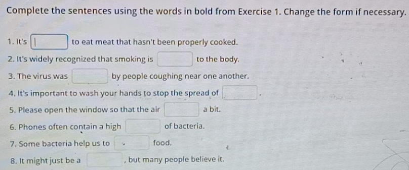 Complete the sentences using the words in bold from Exercise 1. Change the form if necessary. 
1. It's □ to eat meat that hasn't been properly cooked. 
2. It's widely recognized that smoking is □ to the body. 
3. The virus was □ by people coughing near one another. 
4. It's important to wash your hands to stop the spread of □. 
5. Please open the window so that the air □ a bit. 
6. Phones often contain a high □ of bacteria. 
7. Some bacteria help us to □ food. 
8. It might just be a □ , but many people believe it.