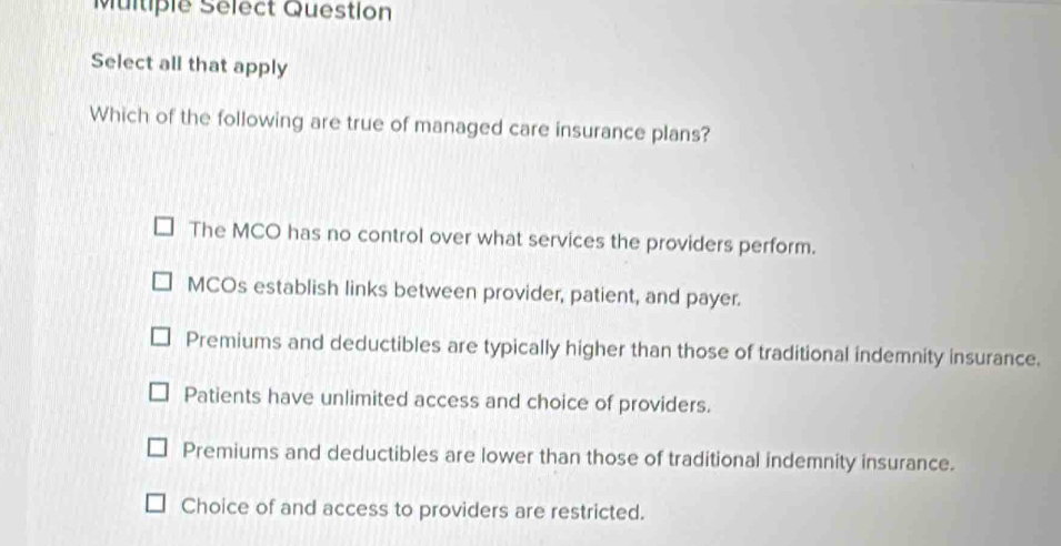 Multiple Sélect Question
Select all that apply
Which of the following are true of managed care insurance plans?
The MCO has no control over what services the providers perform.
MCOs establish links between provider, patient, and payer.
Premiums and deductibles are typically higher than those of traditional indemnity insurance.
Patients have unlimited access and choice of providers.
Premiums and deductibles are lower than those of traditional indemnity insurance.
Choice of and access to providers are restricted.