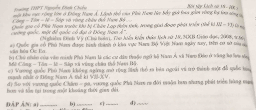 Trường THPT Nguyễn Đình Chiếu
Bài tập Lịch sử 10 - HK 2
một khu vực rộng lớm ở Đông Nam Ả. Lãnh thổ của Phú Nam lúc bảy giờ bao gồm vùng hạ lưu sông ự
Công - Tôn - lê - Sáp và vùng châu thổ Nam Bộ ....
Quốc gia cổ Phú Nam trước khi bị Chân Lạp thôn tính, trong giai đoạn phát triển (thế kí III - VI) là mà
cường quốc, một đế quốc cổ đại ở Đông Nam Á'',
(Nghiêm Đình Vý (Chủ biến), Tìm hiểu kiến thức lịch sứ 10, NXB Giáo dục, 2008, tr. 66,
a) Quốc gia cổ Phú Nam được hình thành ở khu vực Nam Bộ Việt Nam ngày nay, trên cơ sở của s
văn hóa Ốc Eo.
b) Chú nhân của văn minh Phú Nam là các cư dân thuộc ngữ hệ Nam Á và Nam Đảo ở vùng hạ lưu sốn
Mê Công - Tôn ~ lê - Sáp và vùng châu thổ Nam Bộ.
c) Vương quốc Phú Nam không ngừng mở rộng lãnh thổ ra bên ngoài và trở thành một để quốc hàm
mạnh nhất ở Đông Nam Á thế ki VII-XV.
d) So với vương quốc Chăm - pa, vương quốc Phù Nam ra đời muộn hơn nhưng phát triển hùng mại
hơn và tôn tại trong một khoàng thời gian dài.
ĐÁP ÁN: a)_ b)_ c)_ .......