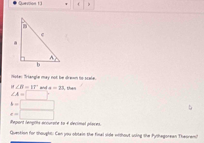 Note: Triangle may not be drawn to scale. 
If ∠ B=17° and a=23 , then
∠ A=□°
b=□
c=□
Report lengths accurate to 4 decimal places. 
Question for thought: Can you obtain the final side without using the Pythagorean Theorem?