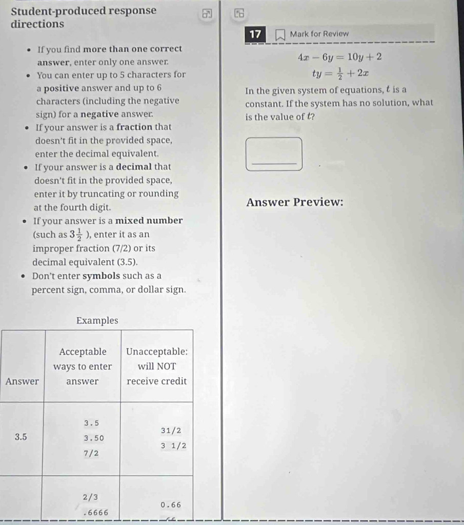 Student-produced response 
directions 
17 Mark for Review 
If you find more than one correct 
answer, enter only one answer.
4x-6y=10y+2
You can enter up to 5 characters for ty= 1/2 +2x
a positive answer and up to 6
In the given system of equations, t is a 
characters (including the negative constant. If the system has no solution, what 
sign) for a negative answer. is the value of t? 
If your answer is a fraction that 
doesn’t fit in the provided space, 
enter the decimal equivalent. 
If your answer is a decimal that 
_ 
doesn’t fit in the provided space, 
enter it by truncating or rounding 
at the fourth digit. Answer Preview: 
If your answer is a mixed number 
(such as 3 1/2 ) , enter it as an 
improper fraction (7/2) or its 
decimal equivalent (3.5). 
Don’t enter symbols such as a 
percent sign, comma, or dollar sign. 
A