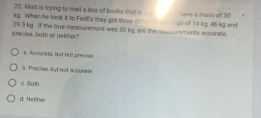 Matt is trying to mail a box of books that is have a mass of 30
kg. When he took it to FedEx they got three different readings of 14 kg, 46 kg and
29.5 kg. If the true measurement was 30 kg, are the measurements accurate,
precise, both or neither?
a. Accurate, but not precise
b. Precise, but not accurate
c. Both
d. Neither