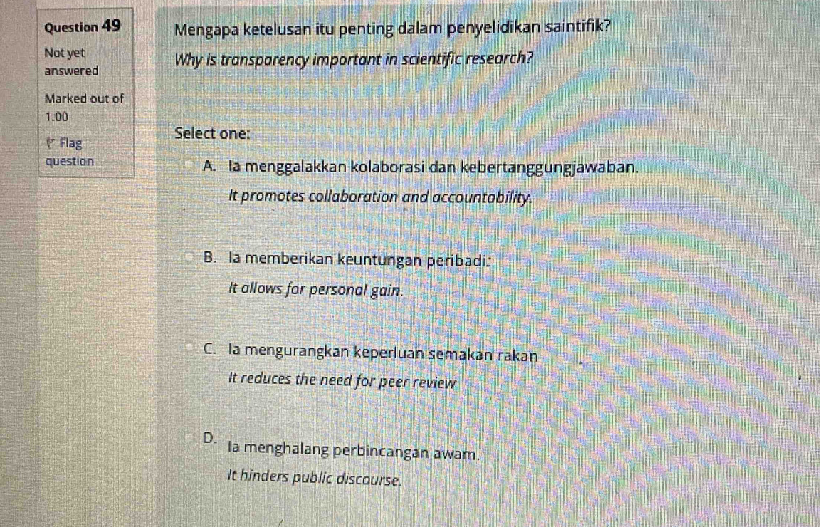 Mengapa ketelusan itu penting dalam penyelidikan saintifik?
Not yet
answered
Why is transparency important in scientific research?
Marked out of
1.00
Select one:
Flag
question A. la menggalakkan kolaborasi dan kebertanggungjawaban.
It promotes collaboration and accountability.
B. Ia memberikan keuntungan peribadi:
It allows for personal gain.
C. la mengurangkan keperluan semakan rakan
It reduces the need for peer review
D. Ia menghalang perbincangan awam.
It hinders public discourse.