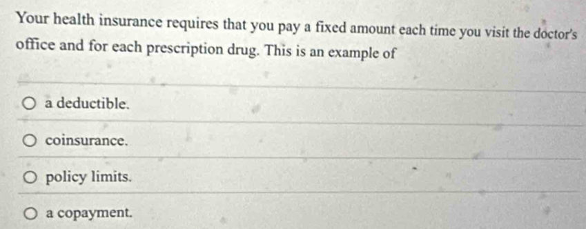 Your health insurance requires that you pay a fixed amount each time you visit the doctor's
office and for each prescription drug. This is an example of
a deductible.
coinsurance.
policy limits.
a copayment.