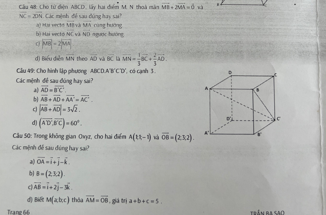 Cho tứ diện ABCD, lấy hai điểm M, N thoà mãn vector MB+2vector MA=vector 0 và
vector NC=2vector DN. Các mệnh đề sau đúng hay sai?
a) Hai vectø overline MB và overline MA cùng hướng
b) Hai vecto vector NC và vector ND ngược hướng.
c) |vector MB|=2|vector MA|.
d) Biểu diễn overline MN theo overline AD và overline BC là vector MN= 1/3 vector BC+ 2/3 vector AD.
Câu 49: Cho hình lập phương ABCD.A'B'C'D ', có cạnh 3 .
Các mệnh đề sau đúng hay sai?
a) vector AD=vector B'C'.
b) overline AB+overline AD+overline AA'=overline AC'.
c) |vector AB+vector AD|=3sqrt(2).
d) (overline A'D',overline B'C)=60^0.
Câu 50: Trong không gian Oxyz, cho hai điểm A(1;1;-1) và overline OB=(2;3;2).
Các mệnh đề sau đúng hay sai?
a) vector OA=vector i+vector j-vector k.
b) B=(2;3;2).
c) vector AB=vector i+2vector j-3vector k.
d) Biết M(a;b;c) thỏa overline AM=overline OB , giá trị a+b+c=5.
Trang 66 Trần ba Sao